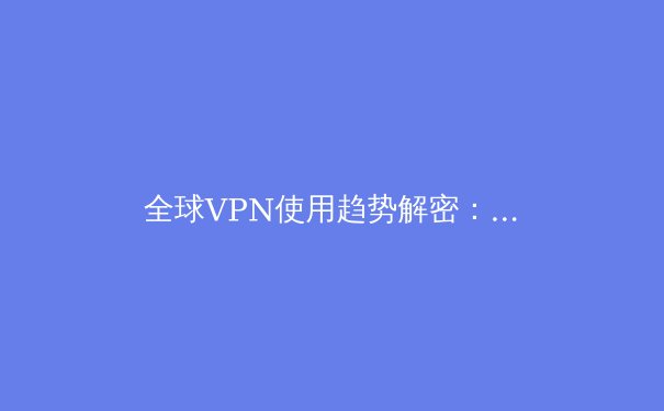 全球VPN使用趋势解密：2024年你必须了解的网络安全与自由访问指南 - 4