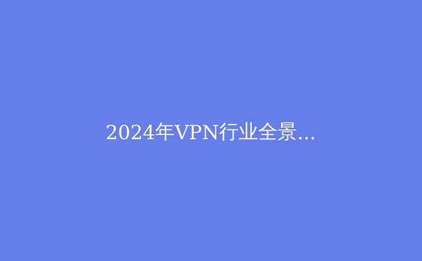 2024年VPN行业全景解析：安全、自由与隐私的终极指南 - 3