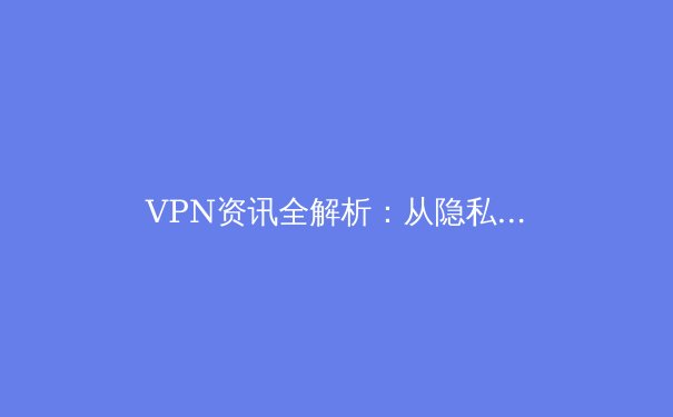 VPN资讯全解析：从隐私保护到国际联网，2024年必备上网工具指南