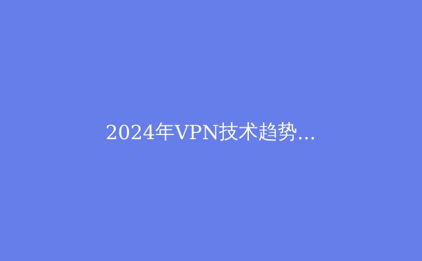 2024年VPN技术趋势：零信任架构与隐私保护的前沿洞察