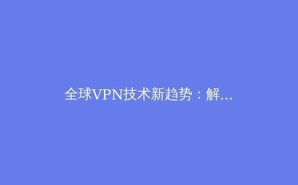 全球VPN技术新趋势：解锁网络自由与数据安全的核心策略