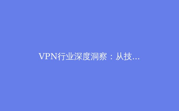 VPN行业深度洞察：从技术演进到全球格局，用户如何做出明智选择？ - 3