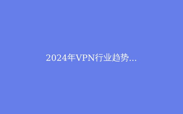 2024年VPN行业趋势白皮书：隐私保护与跨境连接的技术革命 - 3