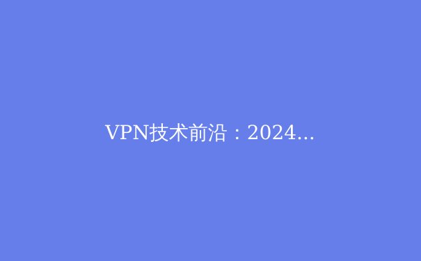 VPN技术前沿：2024年网络安全与数字自由新趋势解析