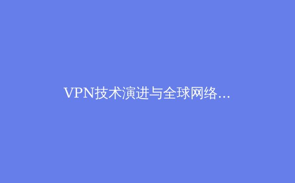 VPN技术演进与全球网络自由：2024年安全连接新趋势解析 - 2