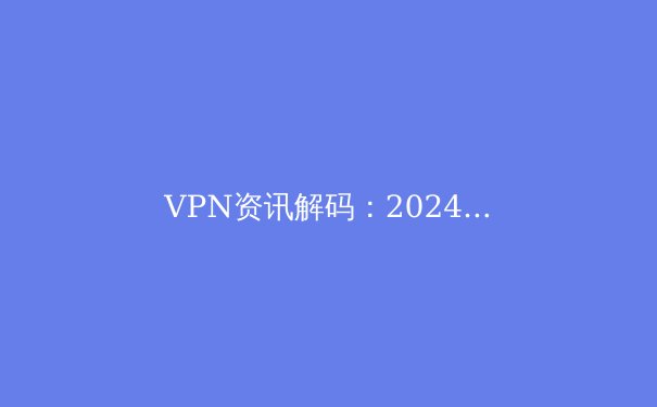 VPN资讯解码：2024年网络安全与数字自由的关键指南 - 3