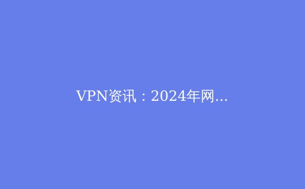 VPN资讯：2024年网络安全与数字自由的前沿指南 - 3