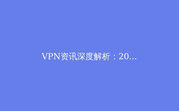VPN资讯深度解析：2024年网络安全趋势与工具选择策略 - 3