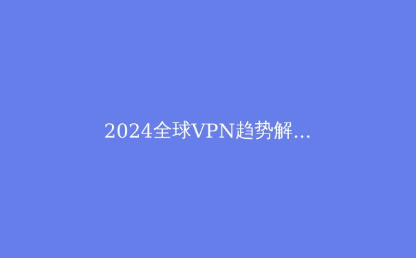 2024全球VPN趋势解读：从隐私保护到网络自由的全方位攻略 - 4