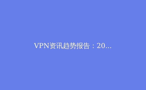 VPN资讯趋势报告：2024年隐私科技、法规变革与智能化网络安全的未来展望 - 3