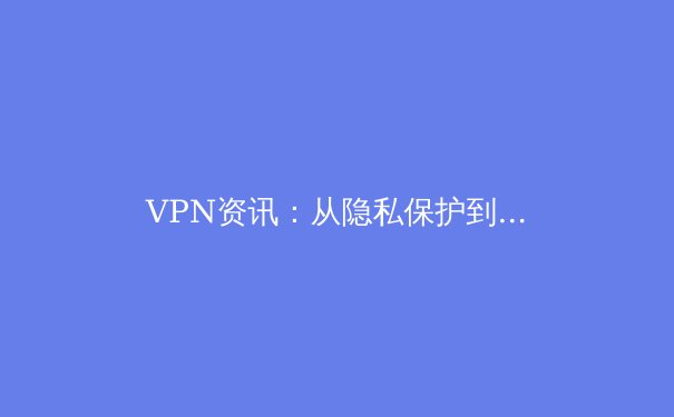 VPN资讯：从隐私保护到跨境连接，深度解析2024年全球网络自由工具 - 4