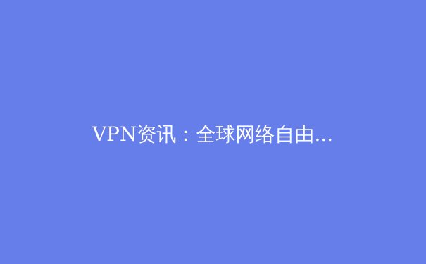VPN资讯：全球网络自由与安全防护的前沿解读 - 2