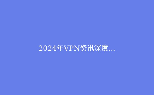 2024年VPN资讯深度解析：趋势、技术与安全指南 - 3