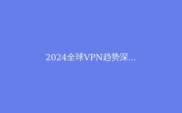 2024全球VPN趋势深度解析：隐私保护、技术创新与政策博弈 - 2