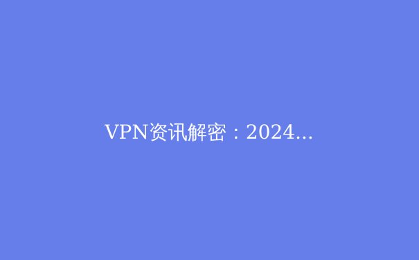 VPN资讯解密：2024年网络安全与数字自由的关键指南 - 2