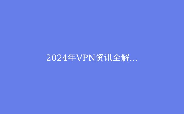 2024年VPN资讯全解析：技术、趋势与选购指南 - 4