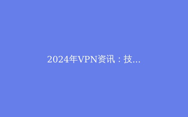 2024年VPN资讯：技术革新、政策动态及最佳服务全面解析 - 2