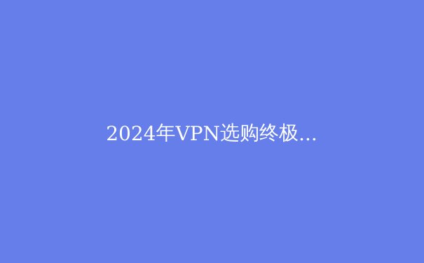 2024年VPN选购终极指南：安全、速度与解锁能力全面解析