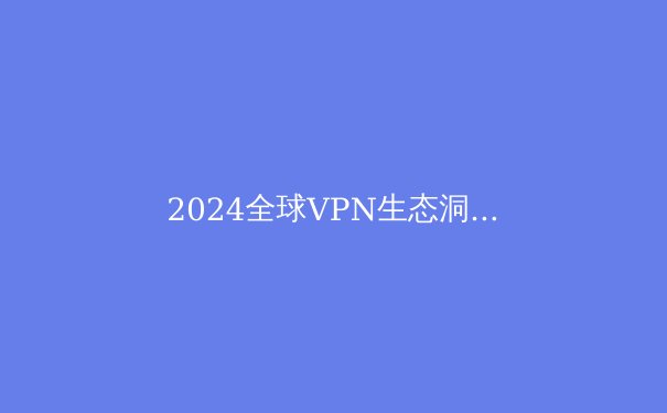 2024全球VPN生态洞察：技术演进、法规博弈与隐私保护新边界 - 3