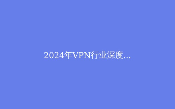 2024年VPN行业深度解析：安全、技术与自由访问的终极指南