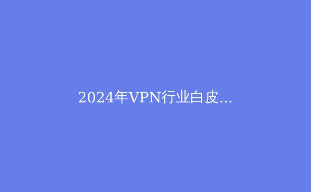 2024年VPN行业白皮书：从加密技术到数字自由的全面解读 - 3