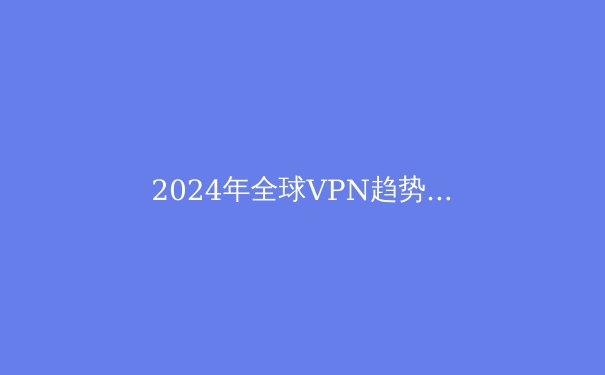 2024年全球VPN趋势解析：网络安全与数字自由的新平衡点 - 3