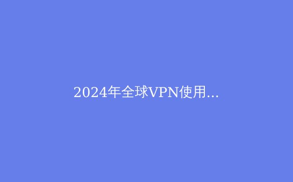 2024年全球VPN使用趋势解析：安全与自由的数字通行证 - 3