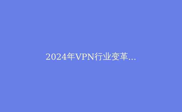 2024年VPN行业变革：隐私保护、跨境连接与法规博弈的深度解析