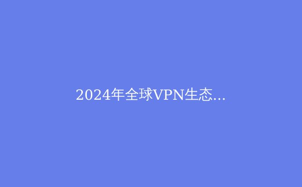 2024年全球VPN生态演变：从隐私工具到数字自由密钥的深度解析