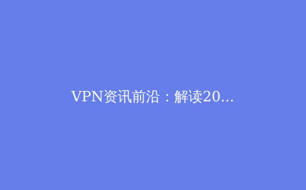 VPN资讯前沿：解读2024年全球网络隐私与安全新态势 - 3