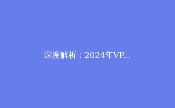 深度解析：2024年VPN技术趋势与隐私保护前沿资讯 - 3