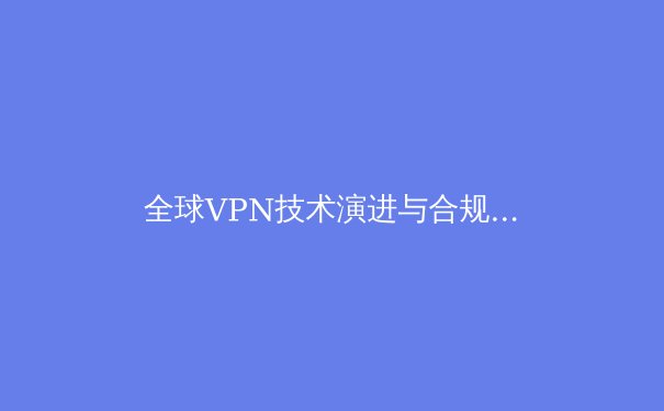 全球VPN技术演进与合规使用深度解析：2024年网络安全新趋势与用户必备知识 - 2