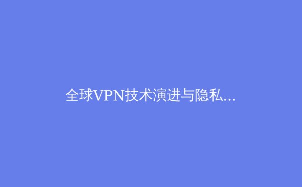 全球VPN技术演进与隐私保护趋势深度解析：2024年数字公民的必修课