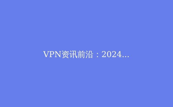 VPN资讯前沿：2024年全球连接技术与数字隐私新趋势深度解析