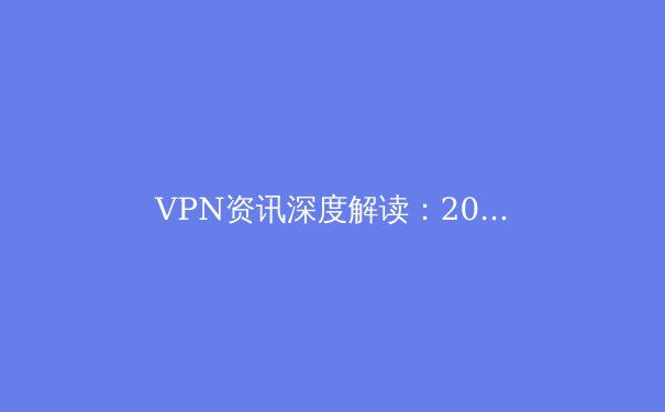 VPN资讯深度解读：2024年，你的网络隐私与自由还安全吗？ - 3