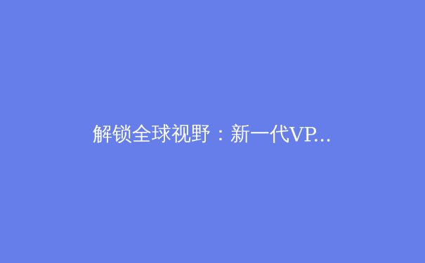解锁全球视野：新一代VPN技术如何重塑您的数字生活与网络安全 - 4
