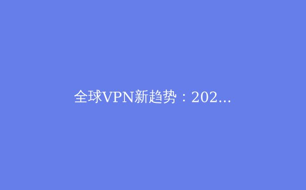 全球VPN新趋势：2024年隐私保护、解锁流媒体与智能路由的深度解析 - 2