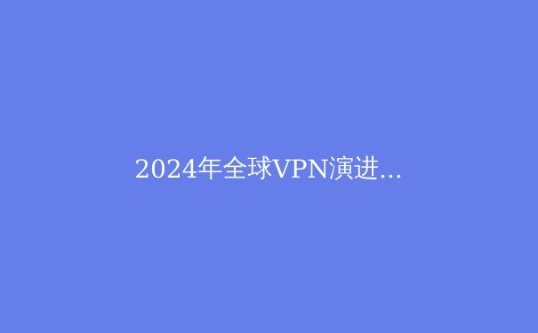 2024年全球VPN演进报告：隐私保护、技术革新与网络自由的新边界 - 4