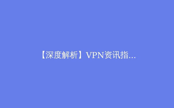 【深度解析】VPN资讯指南：从技术原理到行业趋势，助你安全驾驭数字世界