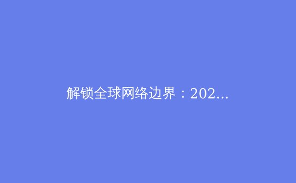 解锁全球网络边界：2024年VPN技术演进与安全选择全解析 - 3