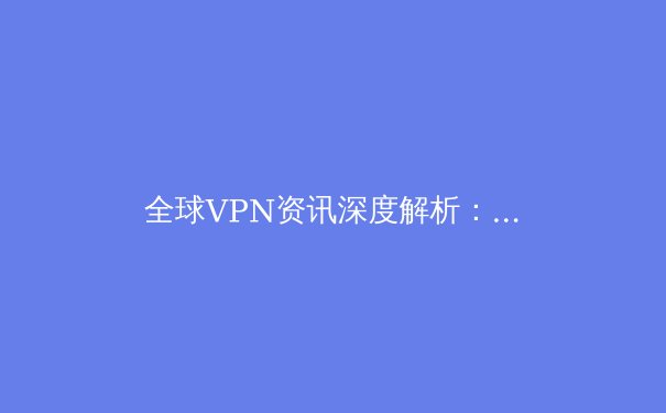 全球VPN资讯深度解析：2024年网络安全与数字自由的前沿趋势