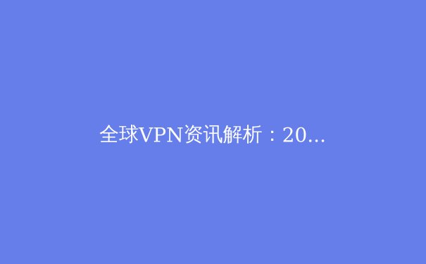 全球VPN资讯解析：2024年网络安全与数字自由的新趋势 - 3