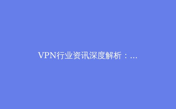 VPN行业资讯深度解析：2024年技术演进、政策变革与用户安全指南 - 2