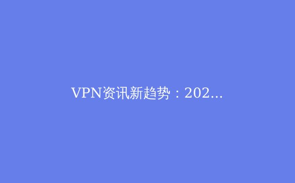 VPN资讯新趋势：2024年如何用数字安全工具重塑你的网络自由与隐私 - 2