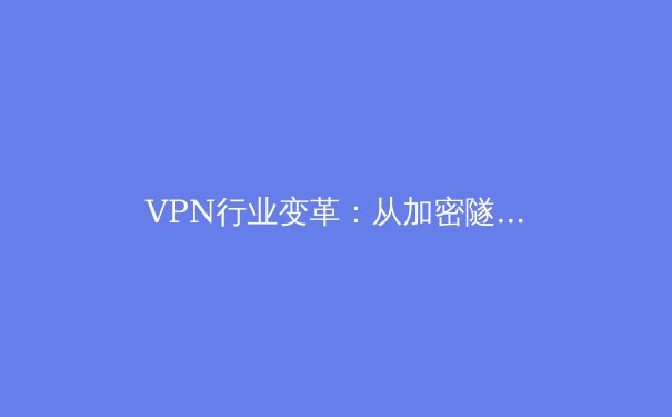 VPN行业变革：从加密隧道到零信任，2024年安全上网新趋势 - 2