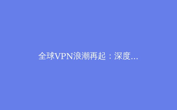 全球VPN浪潮再起：深度解析2024年隐私保护、跨境连接与法规演进 - 2