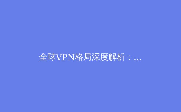 全球VPN格局深度解析：2024年隐私保护、解锁流媒体与网络安全趋势前瞻 - 3