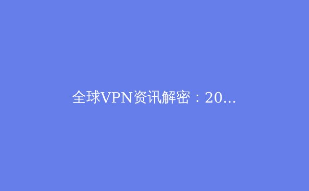 全球VPN资讯解密：2024年技术趋势与网络安全新格局 - 3
