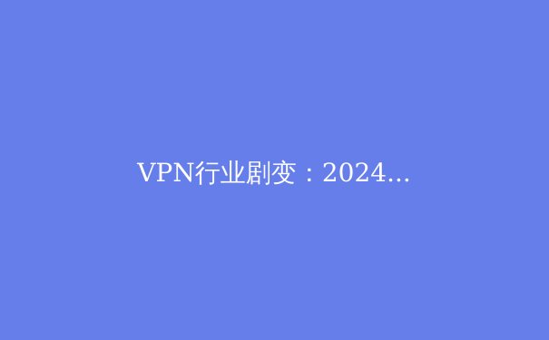 VPN行业剧变：2024年隐私保护、流媒体解锁与网络安全新趋势深度解析