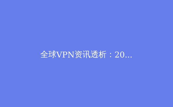 全球VPN资讯透析：2024年网络安全与数字自由的前沿趋势 - 2